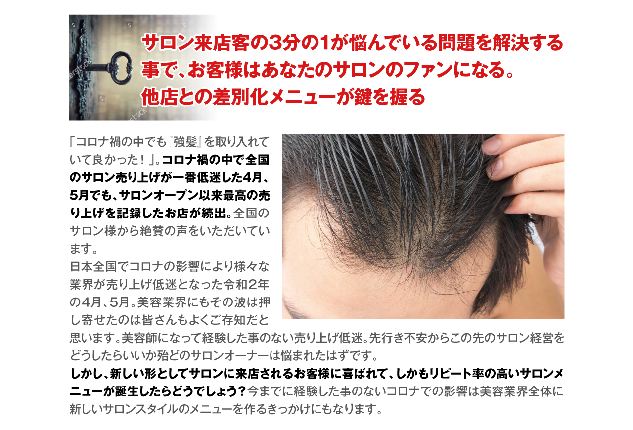 サロン来店客の3分の1が悩んでいる問題を解決する事で、お客様はあなたのサロンのファンになる。
他店との差別化メニューが鍵を握る　「コロナ禍の中でも『強髪』を取り入れていて良かった！」。コロナ禍の中で全国のサロン売り上げが一番低迷した4月、5月でも、サロンオープン以来最高の売り上げを記録したお店が続出。全国のサロン様から絶賛の声をいただいています。
日本全国でコロナの影響により様々な業界が売り上げ低迷となった令和2年の4月、5月。美容業界にもその波は押し寄せたのは皆さんもよくご存知だと思います。美容師になって経験した事のない売り上げ低迷。先行き不安からこの先のサロン経営をどうしたらいいか殆どのサロンオーナーは悩まれたはずです。
しかし、新しい形としてサロンに来店されるお客様に喜ばれて、しかもリピート率の高いサロンメニューが誕生したらどうでしょう？今までに経験した事のないコロナでの影響は美容業界全体に新しいサロンスタイルのメニューを作るきっかけにもなります。
