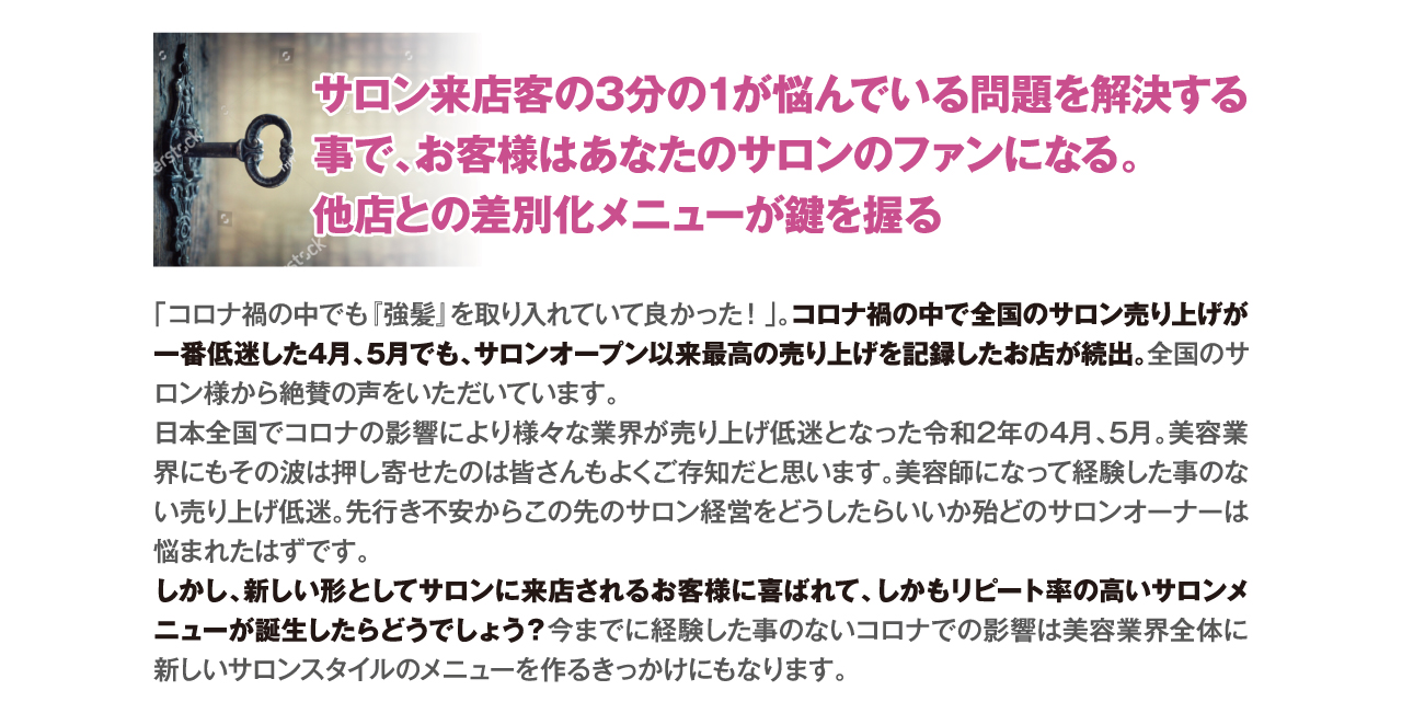 サロン来店客の3分の1が悩んでいる問題を解決する事で、お客様はあなたのサロンのファンになる。
他店との差別化メニューが鍵を握る　「コロナ禍の中でも『強髪』を取り入れていて良かった！」。コロナ禍の中で全国のサロン売り上げが一番低迷した4月、5月でも、サロンオープン以来最高の売り上げを記録したお店が続出。全国のサロン様から絶賛の声をいただいています。
日本全国でコロナの影響により様々な業界が売り上げ低迷となった令和2年の4月、5月。美容業界にもその波は押し寄せたのは皆さんもよくご存知だと思います。美容師になって経験した事のない売り上げ低迷。先行き不安からこの先のサロン経営をどうしたらいいか殆どのサロンオーナーは悩まれたはずです。
しかし、新しい形としてサロンに来店されるお客様に喜ばれて、しかもリピート率の高いサロンメニューが誕生したらどうでしょう？今までに経験した事のないコロナでの影響は美容業界全体に新しいサロンスタイルのメニューを作るきっかけにもなります。