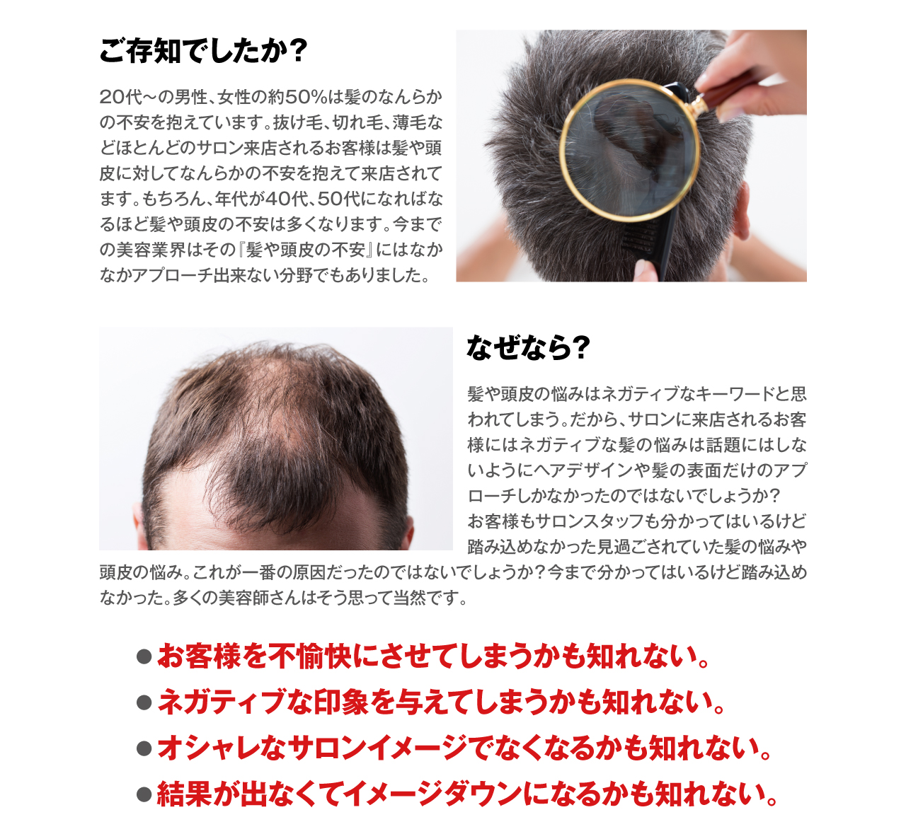 ご存知でしたか？　20代〜の男性、女性の約50%は髪のなんらかの不安を抱えています。抜け毛、切れ毛、薄毛などほとんどのサロン来店されるお客様は髪や頭皮に対してなんらかの不安を抱えて来店されてます。もちろん、年代が40代、50代になればなるほど髪や頭皮の不安は多くなります。今までの美容業界はその『髪や頭皮の不安』にはなかなかアプローチ出来ない分野でもありました。なぜなら？　髪や頭皮の悩みはネガティブなキーワードと思われてしまう。だから、サロンに来店されるお客様にはネガティブな髪の悩みは話題にはしないようにヘアデザインや髪の表面だけのアプローチしかなかったのではないでしょうか？お客様もサロンスタッフも分かってはいるけど踏み込めなかった見過ごされていた髪の悩みや頭皮の悩み。これが一番の原因だったのではないでしょうか？今まで分かってはいるけど踏み込めなかった。多くの美容師さんはそう思って当然です。　●お客様を不愉快にさせてしまうかも知れない。●ネガティブな印象を与えてしまうかも知れない。●オシャレなサロンイメージでなくなるかも知れない。●結果が出なくてイメージダウンになるかも知れない。