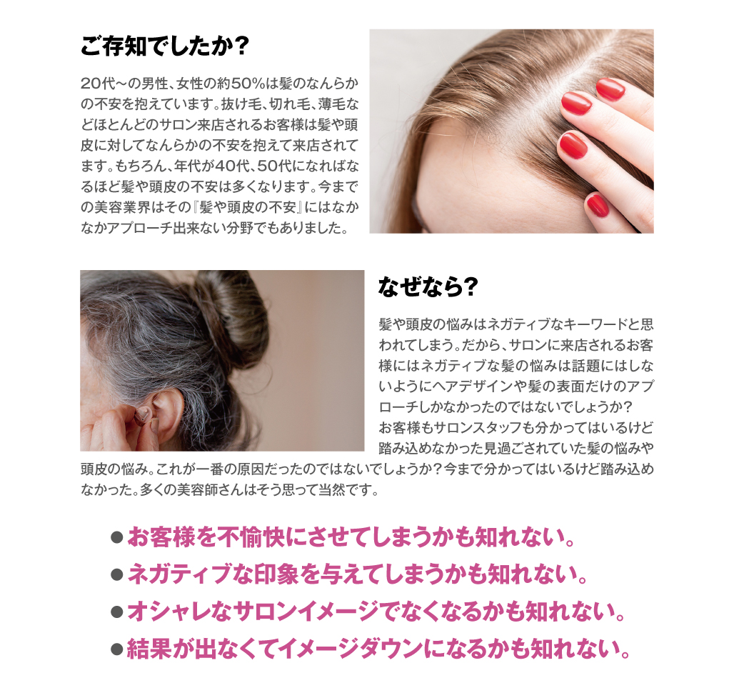 ご存知でしたか？　20代〜の男性、女性の約50%は髪のなんらかの不安を抱えています。抜け毛、切れ毛、薄毛などほとんどのサロン来店されるお客様は髪や頭皮に対してなんらかの不安を抱えて来店されてます。もちろん、年代が40代、50代になればなるほど髪や頭皮の不安は多くなります。今までの美容業界はその『髪や頭皮の不安』にはなかなかアプローチ出来ない分野でもありました。なぜなら？　髪や頭皮の悩みはネガティブなキーワードと思われてしまう。だから、サロンに来店されるお客様にはネガティブな髪の悩みは話題にはしないようにヘアデザインや髪の表面だけのアプローチしかなかったのではないでしょうか？お客様もサロンスタッフも分かってはいるけど踏み込めなかった見過ごされていた髪の悩みや頭皮の悩み。これが一番の原因だったのではないでしょうか？今まで分かってはいるけど踏み込めなかった。多くの美容師さんはそう思って当然です。　●お客様を不愉快にさせてしまうかも知れない。●ネガティブな印象を与えてしまうかも知れない。●オシャレなサロンイメージでなくなるかも知れない。●結果が出なくてイメージダウンになるかも知れない。