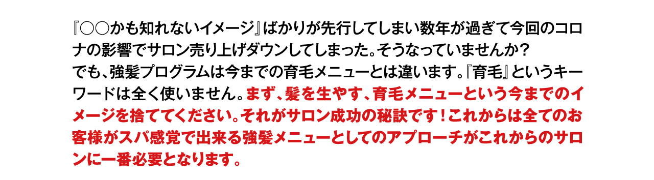 『○○かも知れないイメージ』ばかりが先行してしまい数年が過ぎて今回のコロナの影響でサロン売り上げダウンしてしまった。そうなっていませんか？
でも、強髪プログラムは今までの育毛メニューとは違います。『育毛』というキーワードは全く使いません。まず、髪を生やす、育毛メニューという今までのイメージを捨ててください。それがサロン成功の秘訣です！これからは全てのお客様がスパ感覚で出来る強髪メニューとしてのアプローチがこれからのサロンに一番必要となります。