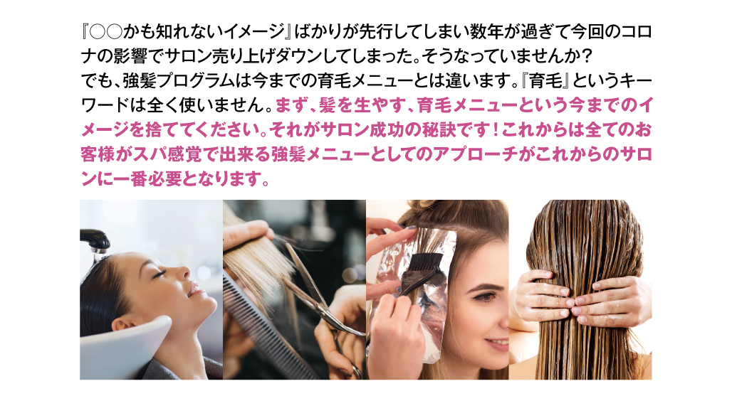 『○○かも知れないイメージ』ばかりが先行してしまい数年が過ぎて今回のコロナの影響でサロン売り上げダウンしてしまった。そうなっていませんか？
でも、強髪プログラムは今までの育毛メニューとは違います。『育毛』というキーワードは全く使いません。まず、髪を生やす、育毛メニューという今までのイメージを捨ててください。それがサロン成功の秘訣です！これからは全てのお客様がスパ感覚で出来る強髪メニューとしてのアプローチがこれからのサロンに一番必要となります。