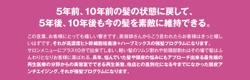 5年前、10年前の髪の状態に戻して、5年後、10年後も今の髪を素敵に維持できる。　この言葉、お客様にとっても嬉しい響きです。美容師さんからこう言われたらお客様はきっと嬉しいはずです。それが高濃度ヒト幹細胞培養液＋ハーブミックスの強髪プログラムになります。サロンメニューにプラス10分で出来てしまい、軽い髪のツムジ割れや前頭部割れはその場で髪はふんわりとなりお客様に喜ばれる。長年、悩んでいた髪や頭皮の悩みにもアプローチ出来る最先端の再生医療の分野からの美容室でできる再生美容。他店との差別化になる今までになかった頭皮アンチエイジング。それが強髪プログラムになります。