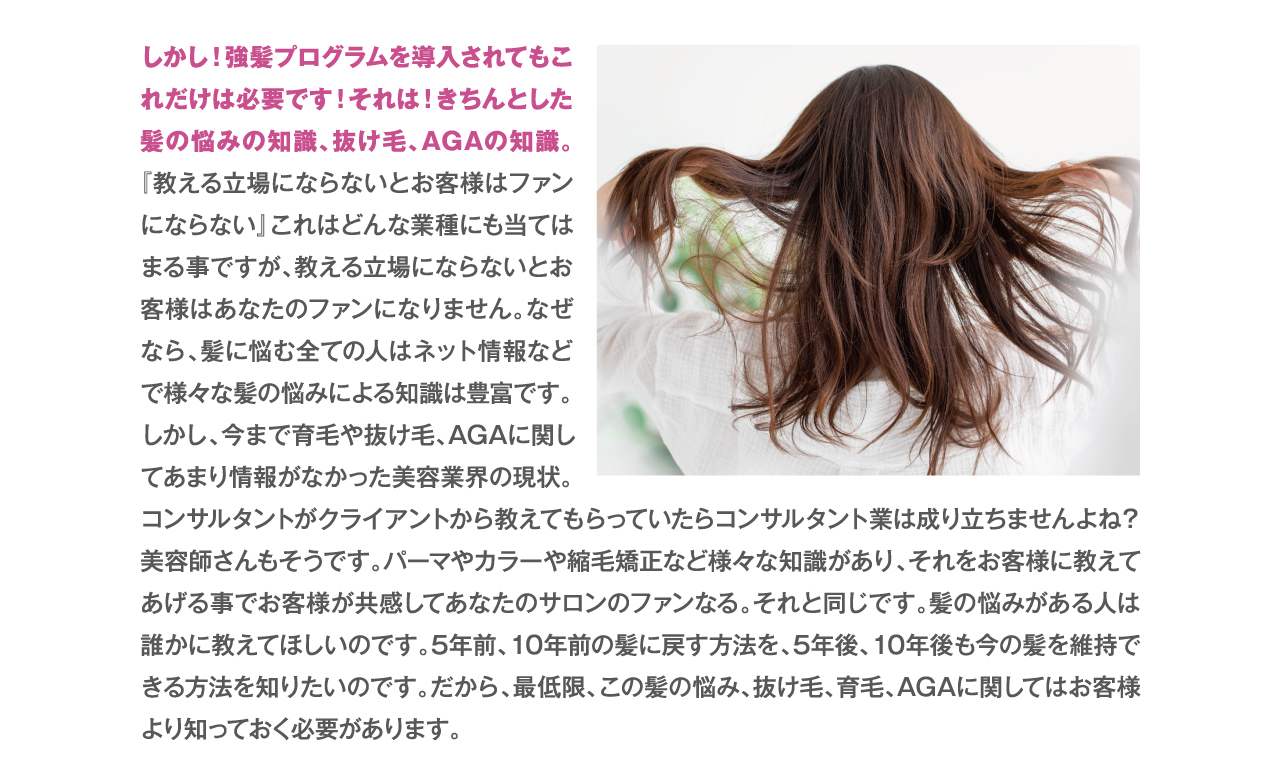 しかし！強髪プログラムを導入されてもこれだけは必要です！それは！きちんとした髪の悩みの知識、抜け毛、AGAの知識。『教える立場にならないとお客様はファンにならない』これはどんな業種にも当てはまる事ですが、教える立場にならないとお客様はあなたのファンになりません。なぜなら、髪に悩む全ての人はネット情報などで様々な髪の悩みによる知識は豊富です。
しかし、今まで育毛や抜け毛、AGAに関してあまり情報がなかった美容業界の現状。コンサルタントがクライアントから教えてもらっていたらコンサルタント業は成り立ちませんよね？美容師さんもそうです。パーマやカラーや縮毛矯正など様々な知識があり、それをお客様に教えてあげる事でお客様が共感してあなたのサロンのファンなる。それと同じです。髪の悩みがある人は誰かに教えてほしいのです。5年前、10年前の髪に戻す方法を、5年後、10年後も今の髪を維持できる方法を知りたいのです。だから、最低限、この髪の悩み、抜け毛、育毛、AGAに関してはお客様より知っておく必要があります。