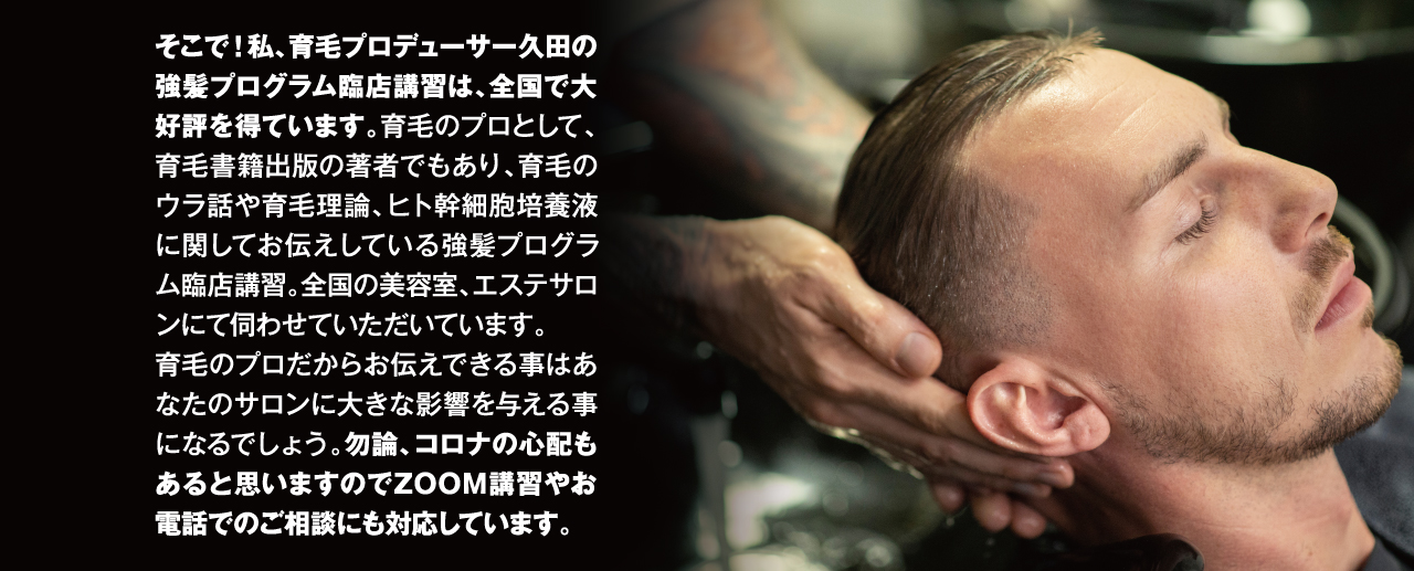 そこで！私、育毛プロデューサー久田の強髪プログラム臨店講習は、全国で大好評を得ています。育毛のプロとして、育毛書籍出版の著者でもあり、育毛のウラ話や育毛理論、ヒト幹細胞培養液に関してお伝えしている強髪プログラム臨店講習。全国の美容室、エステサロンにて伺わせていただいています。育毛のプロだからお伝えできる事はあなたのサロンに大きな影響を与える事になるでしょう。勿論、コロナの心配もあると思いますのでZOOM講習やお電話でのご相談にも対応しています。