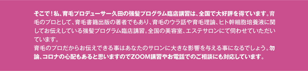 そこで！私、育毛プロデューサー久田の強髪プログラム臨店講習は、全国で大好評を得ています。育毛のプロとして、育毛書籍出版の著者でもあり、育毛のウラ話や育毛理論、ヒト幹細胞培養液に関してお伝えしている強髪プログラム臨店講習。全国の美容室、エステサロンにて伺わせていただいています。育毛のプロだからお伝えできる事はあなたのサロンに大きな影響を与える事になるでしょう。勿論、コロナの心配もあると思いますのでZOOM講習やお電話でのご相談にも対応しています。