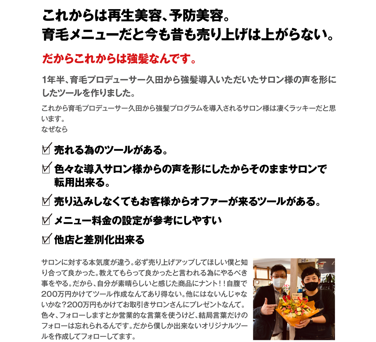 これからは再生美容、予防美容。育毛メニューだと今も昔も売り上げは上がらない。だからこれからは強髪なんです。1年半、育毛プロデューサー久田から強髪導入いただいたサロン様の声を形にしたツールを作りました。
これから育毛プロデューサー久田から強髪プログラムを導入されるサロン様は凄くラッキーだと思います。
なぜなら　□売れる為のツールがある。　□色々な導入サロン様からの声を形にしたからそのままサロンで転用出来る。　□売り込みしなくてもお客様からオファーが来るツールがある。　□メニュー料金の設定が参考にしやすい　□他店と差別化出来る　サロンに対する本気度が違う。必ず売り上げアップしてほしい僕と知り合って良かった。教えてもらって良かったと言われる為にやるべき事をやる。だから、自分が素晴らしいと感じた商品にナント！！自腹で200万円かけてツール作成なんてあり得ない。他にはないんじゃないかな？200万円もかけてお取引きサロンさんにプレゼントなんて。色々、フォローしますとか営業的な言葉を使うけど、結局言葉だけのフォローは忘れられるんです。だから僕しか出来ないオリジナルツールを作成してフォローしてます。