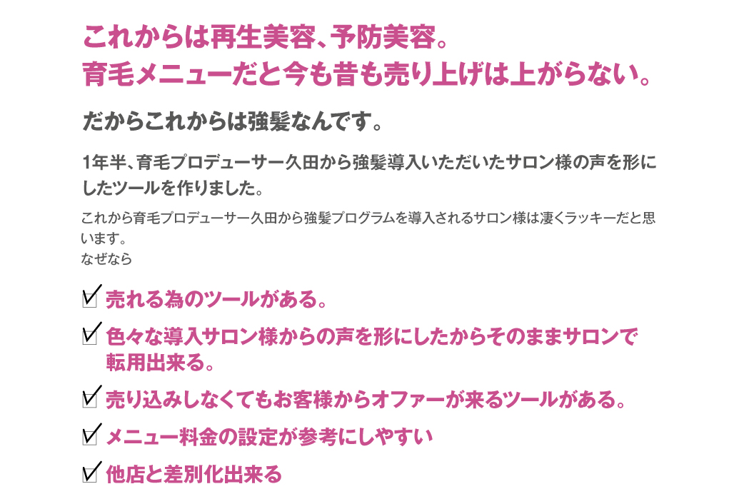 これからは再生美容、予防美容。育毛メニューだと今も昔も売り上げは上がらない。だからこれからは強髪なんです。1年半、育毛プロデューサー久田から強髪導入いただいたサロン様の声を形にしたツールを作りました。
これから育毛プロデューサー久田から強髪プログラムを導入されるサロン様は凄くラッキーだと思います。
なぜなら　□売れる為のツールがある。　□色々な導入サロン様からの声を形にしたからそのままサロンで転用出来る。　□売り込みしなくてもお客様からオファーが来るツールがある。　□メニュー料金の設定が参考にしやすい　□他店と差別化出来る