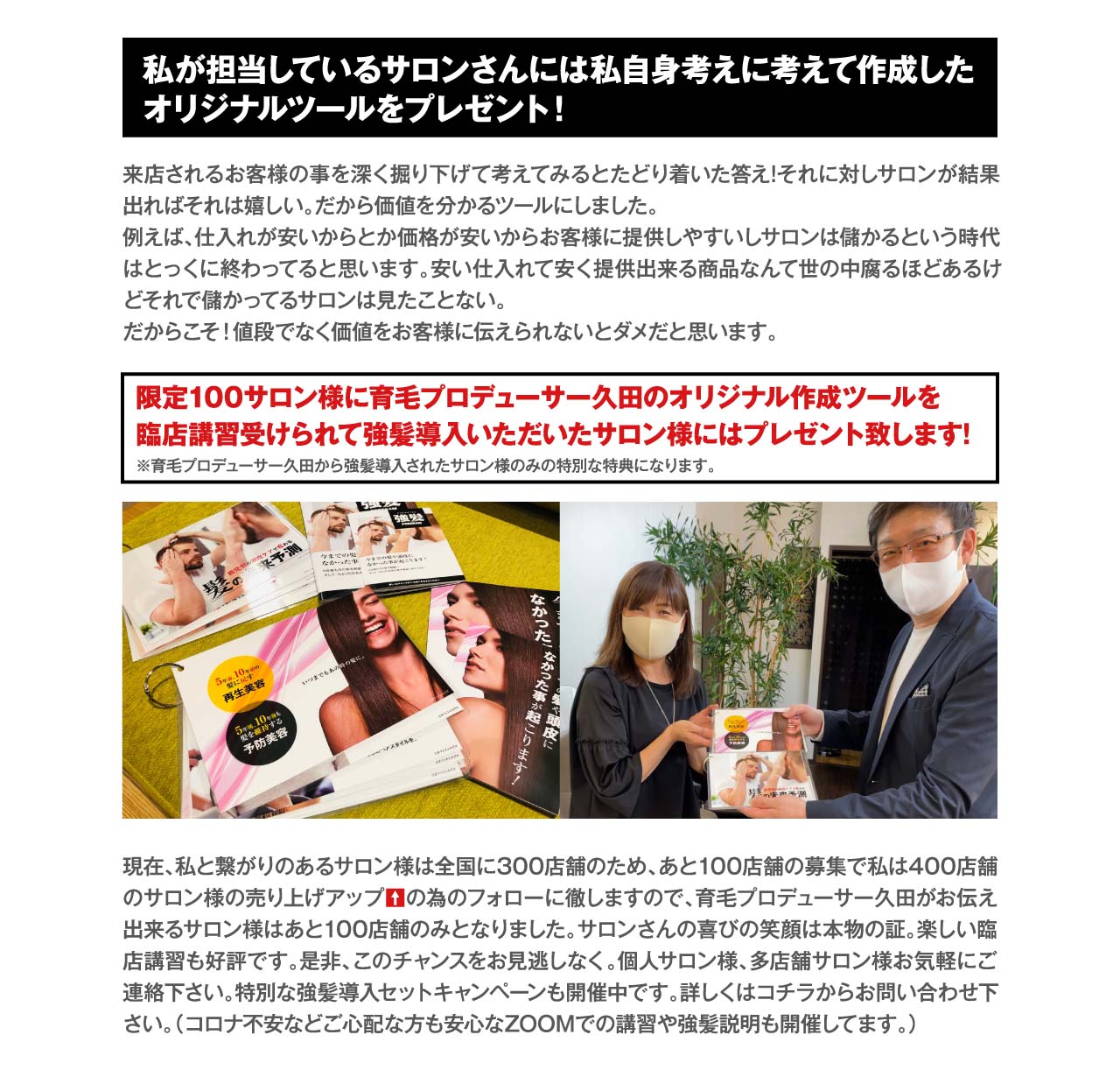 私が担当しているサロンさんには私自身考えに考えて作成した
オリジナルツールをプレゼント！　来店されるお客様の事を深く掘り下げて考えてみるとたどり着いた答え!それに対しサロンが結果出ればそれは嬉しい。だから価値を分かるツールにしました。
例えば、仕入れが安いからとか価格が安いからお客様に提供しやすいしサロンは儲かるという時代はとっくに終わってると思います。安い仕入れて安く提供出来る商品なんて世の中腐るほどあるけどそれで儲かってるサロンは見たことない。
だからこそ！値段でなく価値をお客様に伝えられないとダメだと思います。　限定100サロン様に育毛プロデューサー久田のオリジナル作成ツールを臨店講習受けられて強髪導入いただいたサロン様にはプレゼント致します!　※育毛プロデューサー久田から強髪導入されたサロン様のみの特別な特典になります。現在、私と繋がりのあるサロン様は全国に300店舗のため、あと100店舗の募集で私は400店舗のサロン様の売り上げアップの為のフォローに徹しますので、育毛プロデューサー久田がお伝え出来るサロン様はあと100店舗のみとなりました。サロンさんの喜びの笑顔は本物の証。楽しい臨店講習も好評です。是非、このチャンスをお見逃しなく。個人サロン様、多店舗サロン様お気軽にご連絡下さい。特別な強髪導入セットキャンペーンも開催中です。詳しくはコチラからお問い合わせ下さい。（コロナ不安などご心配な方も安心なZOOMでの講習や強髪説明も開催してます。）