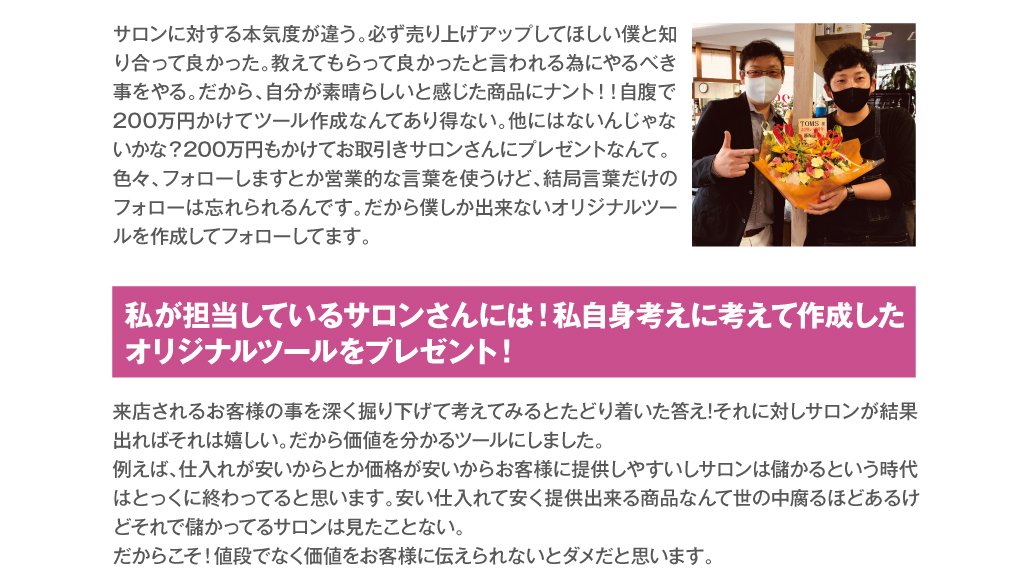 サロンに対する本気度が違う。必ず売り上げアップしてほしい僕と知り合って良かった。教えてもらって良かったと言われる為にやるべき事をやる。だから、自分が素晴らしいと感じた商品にナント！！自腹で200万円かけてツール作成なんてあり得ない。他にはないんじゃないかな？200万円もかけてお取引きサロンさんにプレゼントなんて。色々、フォローしますとか営業的な言葉を使うけど、結局言葉だけのフォローは忘れられるんです。だから僕しか出来ないオリジナルツールを作成してフォローしてます。　私が担当しているサロンさんには！私自身考えに考えて作成した
オリジナルツールをプレゼント！　来店されるお客様の事を深く掘り下げて考えてみるとたどり着いた答え!それに対しサロンが結果出ればそれは嬉しい。だから価値を分かるツールにしました。
例えば、仕入れが安いからとか価格が安いからお客様に提供しやすいしサロンは儲かるという時代はとっくに終わってると思います。安い仕入れて安く提供出来る商品なんて世の中腐るほどあるけどそれで儲かってるサロンは見たことない。
だからこそ！値段でなく価値をお客様に伝えられないとダメだと思います。