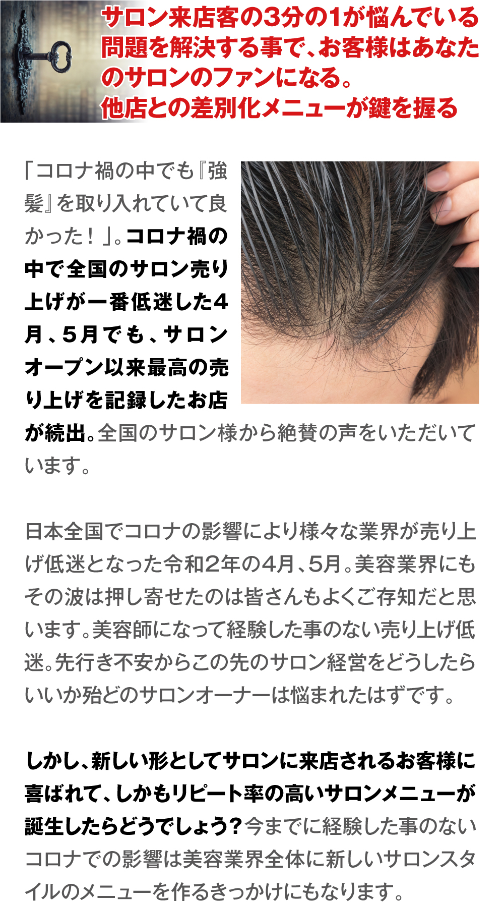 サロン来店客の3分の1が悩んでいる問題を解決する事で、お客様はあなたのサロンのファンになる。
他店との差別化メニューが鍵を握る　「コロナ禍の中でも『強髪』を取り入れていて良かった！」。コロナ禍の中で全国のサロン売り上げが一番低迷した4月、5月でも、サロンオープン以来最高の売り上げを記録したお店が続出。全国のサロン様から絶賛の声をいただいています。
日本全国でコロナの影響により様々な業界が売り上げ低迷となった令和2年の4月、5月。美容業界にもその波は押し寄せたのは皆さんもよくご存知だと思います。美容師になって経験した事のない売り上げ低迷。先行き不安からこの先のサロン経営をどうしたらいいか殆どのサロンオーナーは悩まれたはずです。
しかし、新しい形としてサロンに来店されるお客様に喜ばれて、しかもリピート率の高いサロンメニューが誕生したらどうでしょう？今までに経験した事のないコロナでの影響は美容業界全体に新しいサロンスタイルのメニューを作るきっかけにもなります。