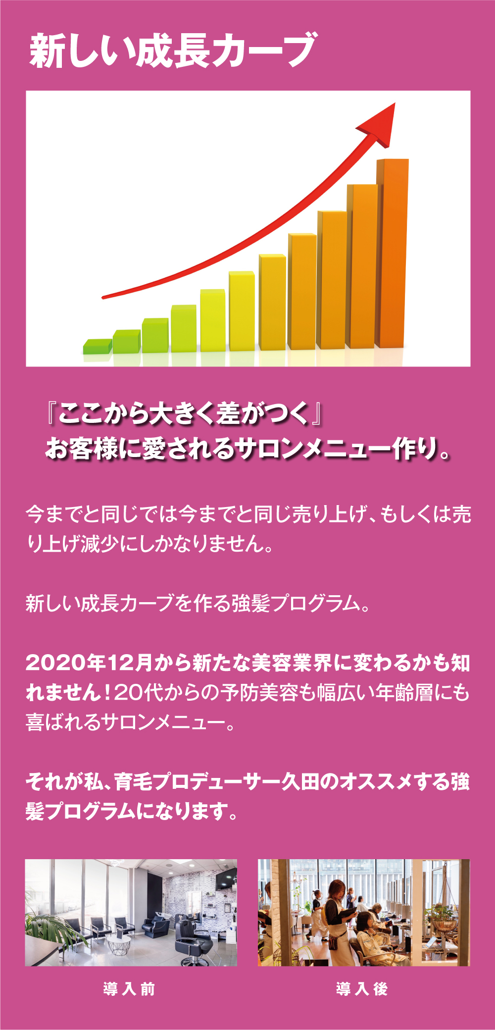 新しい成長カーブ　『ここから大きく差がつく』
お客様に愛されるサロンメニュー作り。今までと同じでは今までと同じ売り上げ、もしくは売り上げ減少にしかなりません。新しい成長カーブを作る強髪プログラム。2020年12月から新たな美容業界に変わるかも知れません！20代からの予防美容も幅広い年齢層にも喜ばれるサロンメニュー。それが私、育毛プロデューサー久田のオススメする強髪プログラムになります。