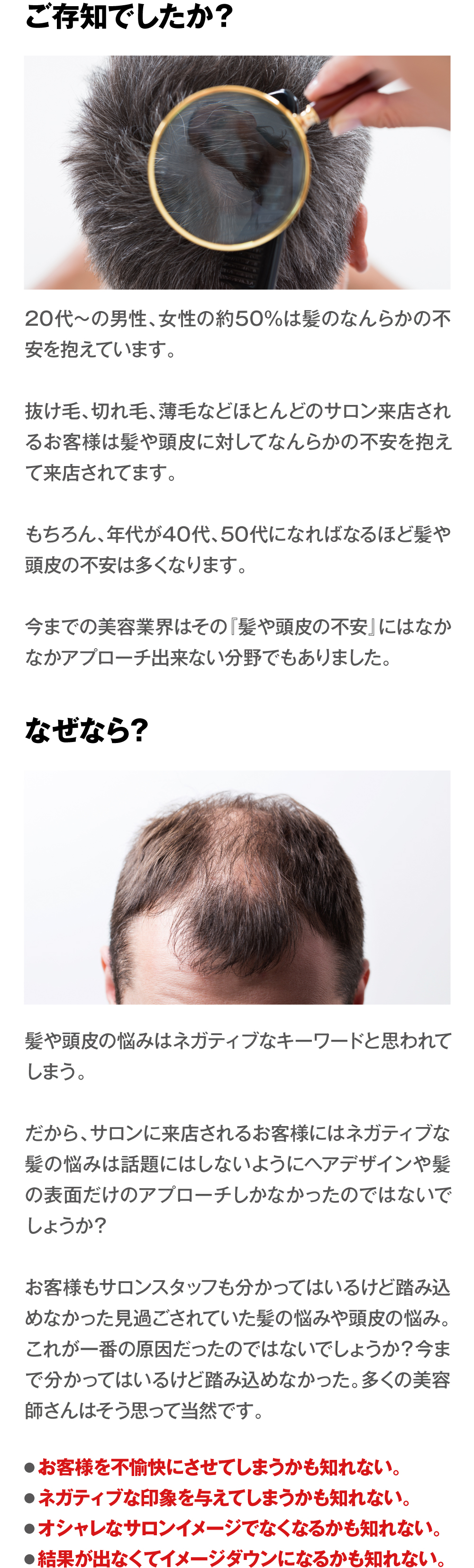 ご存知でしたか？　20代〜の男性、女性の約50%は髪のなんらかの不安を抱えています。抜け毛、切れ毛、薄毛などほとんどのサロン来店されるお客様は髪や頭皮に対してなんらかの不安を抱えて来店されてます。もちろん、年代が40代、50代になればなるほど髪や頭皮の不安は多くなります。今までの美容業界はその『髪や頭皮の不安』にはなかなかアプローチ出来ない分野でもありました。なぜなら？　髪や頭皮の悩みはネガティブなキーワードと思われてしまう。だから、サロンに来店されるお客様にはネガティブな髪の悩みは話題にはしないようにヘアデザインや髪の表面だけのアプローチしかなかったのではないでしょうか？お客様もサロンスタッフも分かってはいるけど踏み込めなかった見過ごされていた髪の悩みや頭皮の悩み。これが一番の原因だったのではないでしょうか？今まで分かってはいるけど踏み込めなかった。多くの美容師さんはそう思って当然です。　●お客様を不愉快にさせてしまうかも知れない。●ネガティブな印象を与えてしまうかも知れない。●オシャレなサロンイメージでなくなるかも知れない。●結果が出なくてイメージダウンになるかも知れない。