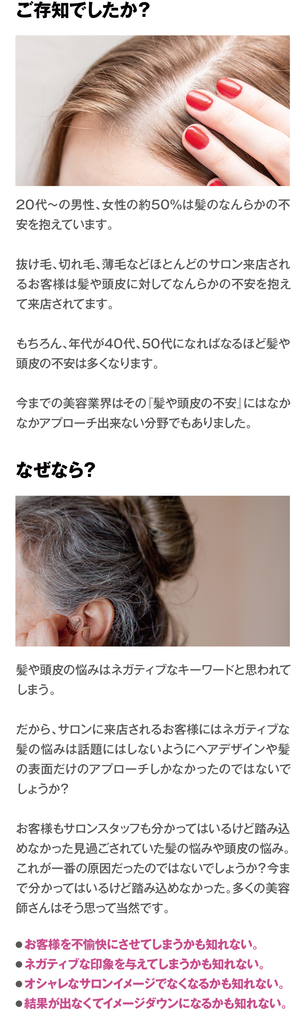 ご存知でしたか？　20代〜の男性、女性の約50%は髪のなんらかの不安を抱えています。抜け毛、切れ毛、薄毛などほとんどのサロン来店されるお客様は髪や頭皮に対してなんらかの不安を抱えて来店されてます。もちろん、年代が40代、50代になればなるほど髪や頭皮の不安は多くなります。今までの美容業界はその『髪や頭皮の不安』にはなかなかアプローチ出来ない分野でもありました。なぜなら？　髪や頭皮の悩みはネガティブなキーワードと思われてしまう。だから、サロンに来店されるお客様にはネガティブな髪の悩みは話題にはしないようにヘアデザインや髪の表面だけのアプローチしかなかったのではないでしょうか？お客様もサロンスタッフも分かってはいるけど踏み込めなかった見過ごされていた髪の悩みや頭皮の悩み。これが一番の原因だったのではないでしょうか？今まで分かってはいるけど踏み込めなかった。多くの美容師さんはそう思って当然です。　●お客様を不愉快にさせてしまうかも知れない。●ネガティブな印象を与えてしまうかも知れない。●オシャレなサロンイメージでなくなるかも知れない。●結果が出なくてイメージダウンになるかも知れない。