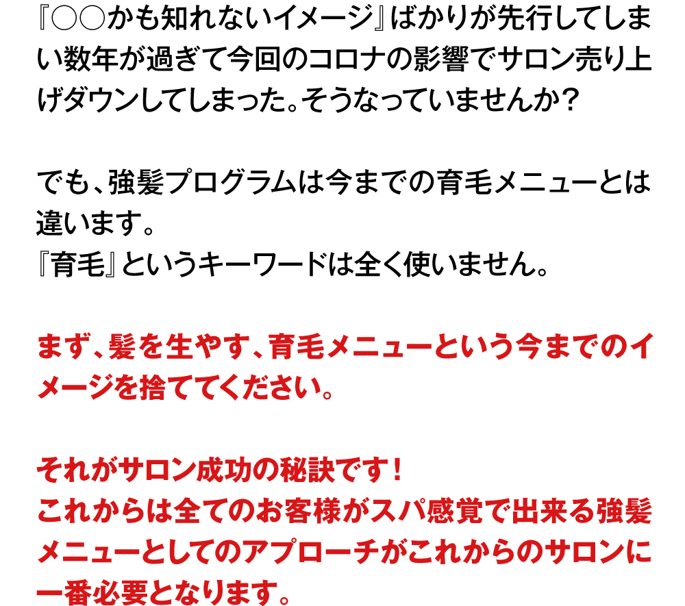 『○○かも知れないイメージ』ばかりが先行してしまい数年が過ぎて今回のコロナの影響でサロン売り上げダウンしてしまった。そうなっていませんか？
でも、強髪プログラムは今までの育毛メニューとは違います。『育毛』というキーワードは全く使いません。まず、髪を生やす、育毛メニューという今までのイメージを捨ててください。それがサロン成功の秘訣です！これからは全てのお客様がスパ感覚で出来る強髪メニューとしてのアプローチがこれからのサロンに一番必要となります。