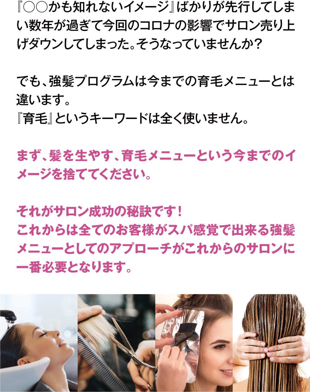 『○○かも知れないイメージ』ばかりが先行してしまい数年が過ぎて今回のコロナの影響でサロン売り上げダウンしてしまった。そうなっていませんか？
でも、強髪プログラムは今までの育毛メニューとは違います。『育毛』というキーワードは全く使いません。まず、髪を生やす、育毛メニューという今までのイメージを捨ててください。それがサロン成功の秘訣です！これからは全てのお客様がスパ感覚で出来る強髪メニューとしてのアプローチがこれからのサロンに一番必要となります。