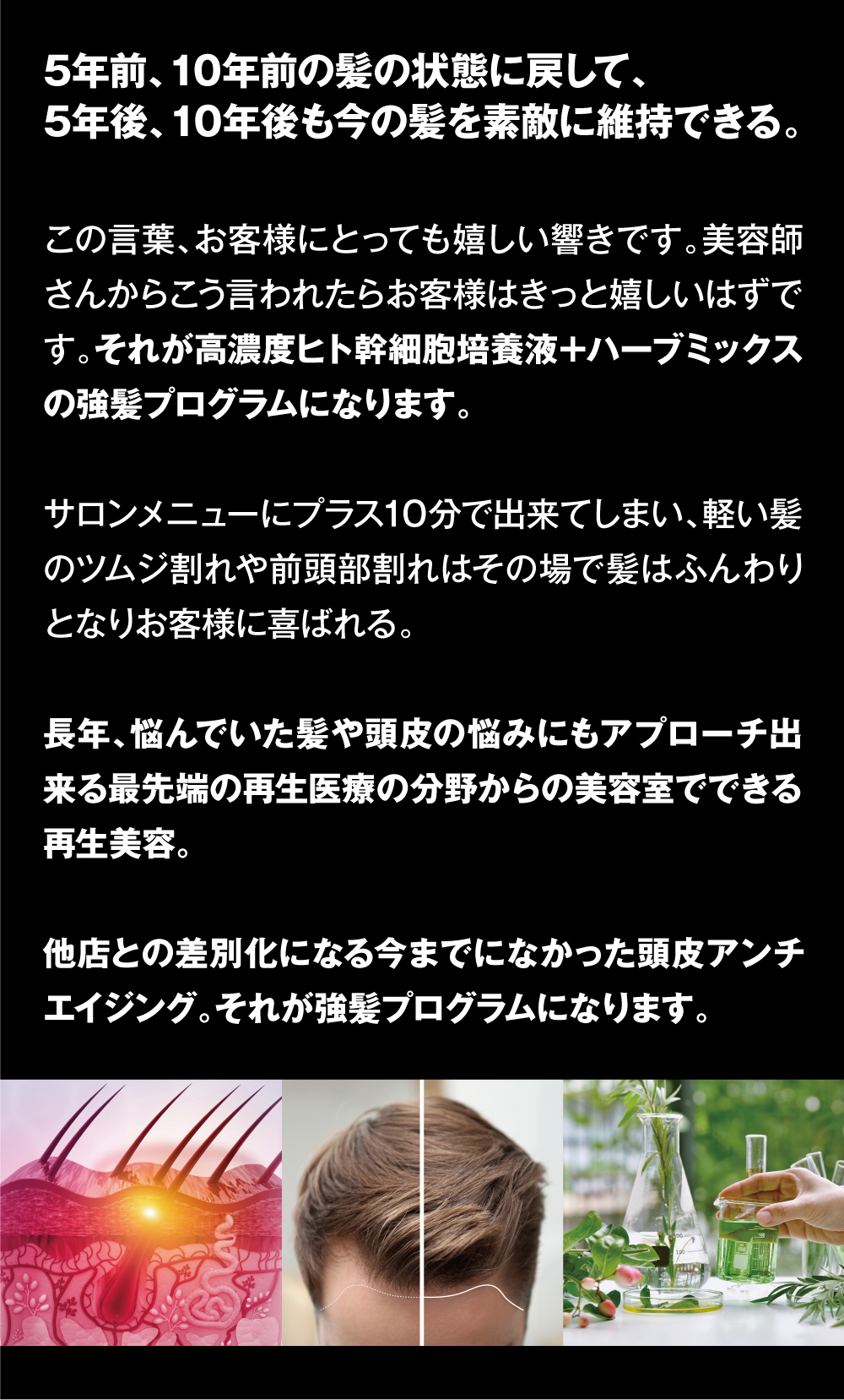 5年前、10年前の髪の状態に戻して、5年後、10年後も今の髪を素敵に維持できる。　この言葉、お客様にとっても嬉しい響きです。美容師さんからこう言われたらお客様はきっと嬉しいはずです。それが高濃度ヒト幹細胞培養液＋ハーブミックスの強髪プログラムになります。サロンメニューにプラス10分で出来てしまい、軽い髪のツムジ割れや前頭部割れはその場で髪はふんわりとなりお客様に喜ばれる。長年、悩んでいた髪や頭皮の悩みにもアプローチ出来る最先端の再生医療の分野からの美容室でできる再生美容。他店との差別化になる今までになかった頭皮アンチエイジング。それが強髪プログラムになります。