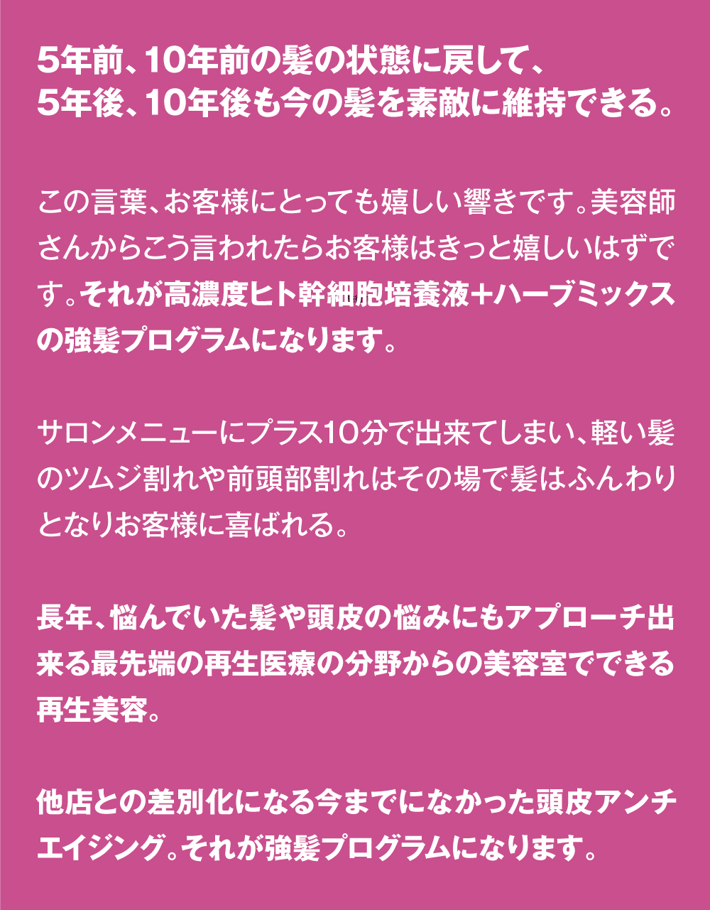 5年前、10年前の髪の状態に戻して、5年後、10年後も今の髪を素敵に維持できる。　この言葉、お客様にとっても嬉しい響きです。美容師さんからこう言われたらお客様はきっと嬉しいはずです。それが高濃度ヒト幹細胞培養液＋ハーブミックスの強髪プログラムになります。サロンメニューにプラス10分で出来てしまい、軽い髪のツムジ割れや前頭部割れはその場で髪はふんわりとなりお客様に喜ばれる。長年、悩んでいた髪や頭皮の悩みにもアプローチ出来る最先端の再生医療の分野からの美容室でできる再生美容。他店との差別化になる今までになかった頭皮アンチエイジング。それが強髪プログラムになります。