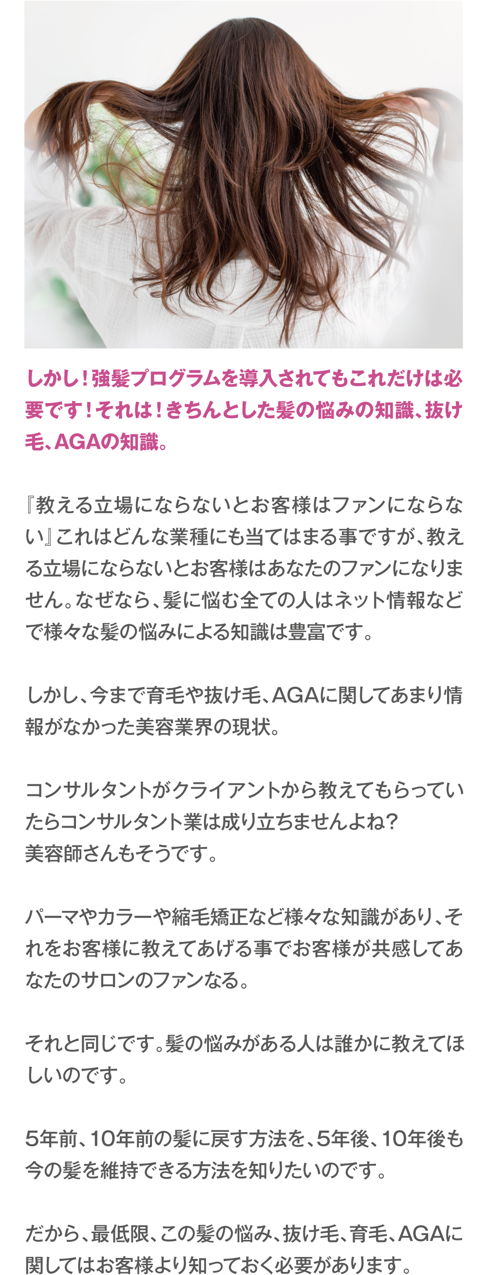 しかし！強髪プログラムを導入されてもこれだけは必要です！それは！きちんとした髪の悩みの知識、抜け毛、AGAの知識。『教える立場にならないとお客様はファンにならない』これはどんな業種にも当てはまる事ですが、教える立場にならないとお客様はあなたのファンになりません。なぜなら、髪に悩む全ての人はネット情報などで様々な髪の悩みによる知識は豊富です。
しかし、今まで育毛や抜け毛、AGAに関してあまり情報がなかった美容業界の現状。コンサルタントがクライアントから教えてもらっていたらコンサルタント業は成り立ちませんよね？美容師さんもそうです。パーマやカラーや縮毛矯正など様々な知識があり、それをお客様に教えてあげる事でお客様が共感してあなたのサロンのファンなる。それと同じです。髪の悩みがある人は誰かに教えてほしいのです。5年前、10年前の髪に戻す方法を、5年後、10年後も今の髪を維持できる方法を知りたいのです。だから、最低限、この髪の悩み、抜け毛、育毛、AGAに関してはお客様より知っておく必要があります。