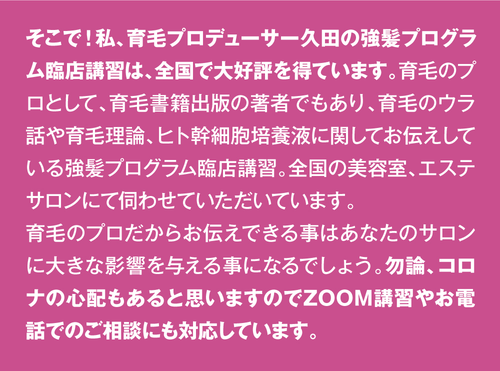 そこで！私、育毛プロデューサー久田の強髪プログラム臨店講習は、全国で大好評を得ています。育毛のプロとして、育毛書籍出版の著者でもあり、育毛のウラ話や育毛理論、ヒト幹細胞培養液に関してお伝えしている強髪プログラム臨店講習。全国の美容室、エステサロンにて伺わせていただいています。育毛のプロだからお伝えできる事はあなたのサロンに大きな影響を与える事になるでしょう。勿論、コロナの心配もあると思いますのでZOOM講習やお電話でのご相談にも対応しています。