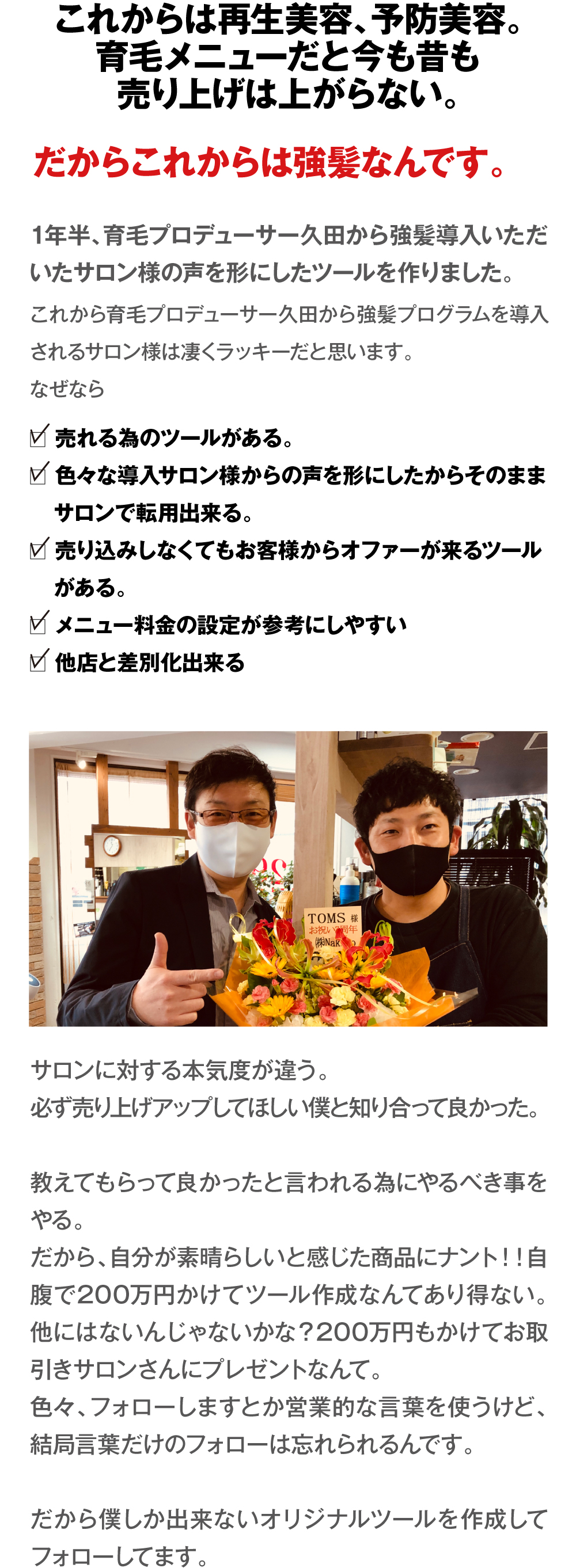 これからは再生美容、予防美容。育毛メニューだと今も昔も売り上げは上がらない。だからこれからは強髪なんです。1年半、育毛プロデューサー久田から強髪導入いただいたサロン様の声を形にしたツールを作りました。
これから育毛プロデューサー久田から強髪プログラムを導入されるサロン様は凄くラッキーだと思います。
なぜなら　□売れる為のツールがある。　□色々な導入サロン様からの声を形にしたからそのままサロンで転用出来る。　□売り込みしなくてもお客様からオファーが来るツールがある。　□メニュー料金の設定が参考にしやすい　□他店と差別化出来る　サロンに対する本気度が違う。必ず売り上げアップしてほしい僕と知り合って良かった。教えてもらって良かったと言われる為にやるべき事をやる。だから、自分が素晴らしいと感じた商品にナント！！自腹で200万円かけてツール作成なんてあり得ない。他にはないんじゃないかな？200万円もかけてお取引きサロンさんにプレゼントなんて。色々、フォローしますとか営業的な言葉を使うけど、結局言葉だけのフォローは忘れられるんです。だから僕しか出来ないオリジナルツールを作成してフォローしてます。
