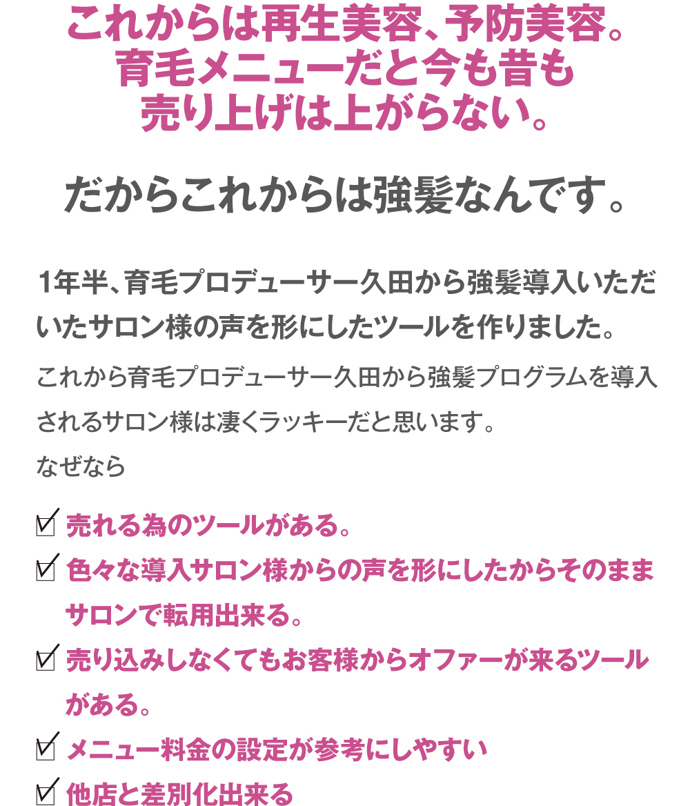これからは再生美容、予防美容。育毛メニューだと今も昔も売り上げは上がらない。だからこれからは強髪なんです。1年半、育毛プロデューサー久田から強髪導入いただいたサロン様の声を形にしたツールを作りました。
これから育毛プロデューサー久田から強髪プログラムを導入されるサロン様は凄くラッキーだと思います。
なぜなら　□売れる為のツールがある。　□色々な導入サロン様からの声を形にしたからそのままサロンで転用出来る。　□売り込みしなくてもお客様からオファーが来るツールがある。　□メニュー料金の設定が参考にしやすい　□他店と差別化出来る