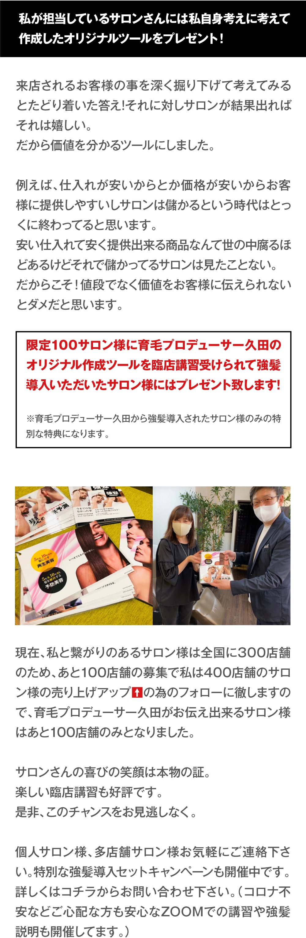 私が担当しているサロンさんには私自身考えに考えて作成した
オリジナルツールをプレゼント！　来店されるお客様の事を深く掘り下げて考えてみるとたどり着いた答え!それに対しサロンが結果出ればそれは嬉しい。だから価値を分かるツールにしました。
例えば、仕入れが安いからとか価格が安いからお客様に提供しやすいしサロンは儲かるという時代はとっくに終わってると思います。安い仕入れて安く提供出来る商品なんて世の中腐るほどあるけどそれで儲かってるサロンは見たことない。
だからこそ！値段でなく価値をお客様に伝えられないとダメだと思います。　限定100サロン様に育毛プロデューサー久田のオリジナル作成ツールを臨店講習受けられて強髪導入いただいたサロン様にはプレゼント致します!　※育毛プロデューサー久田から強髪導入されたサロン様のみの特別な特典になります。現在、私と繋がりのあるサロン様は全国に300店舗のため、あと100店舗の募集で私は400店舗のサロン様の売り上げアップの為のフォローに徹しますので、育毛プロデューサー久田がお伝え出来るサロン様はあと100店舗のみとなりました。サロンさんの喜びの笑顔は本物の証。楽しい臨店講習も好評です。是非、このチャンスをお見逃しなく。個人サロン様、多店舗サロン様お気軽にご連絡下さい。特別な強髪導入セットキャンペーンも開催中です。詳しくはコチラからお問い合わせ下さい。（コロナ不安などご心配な方も安心なZOOMでの講習や強髪説明も開催してます。）