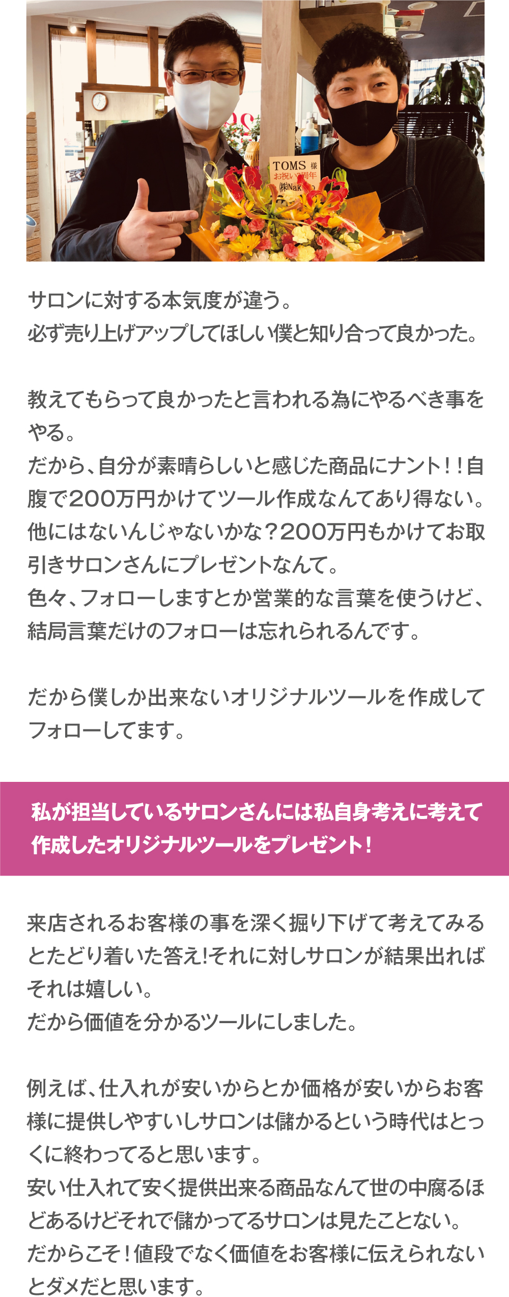 サロンに対する本気度が違う。必ず売り上げアップしてほしい僕と知り合って良かった。教えてもらって良かったと言われる為にやるべき事をやる。だから、自分が素晴らしいと感じた商品にナント！！自腹で200万円かけてツール作成なんてあり得ない。他にはないんじゃないかな？200万円もかけてお取引きサロンさんにプレゼントなんて。色々、フォローしますとか営業的な言葉を使うけど、結局言葉だけのフォローは忘れられるんです。だから僕しか出来ないオリジナルツールを作成してフォローしてます。　私が担当しているサロンさんには！私自身考えに考えて作成した
オリジナルツールをプレゼント！　来店されるお客様の事を深く掘り下げて考えてみるとたどり着いた答え!それに対しサロンが結果出ればそれは嬉しい。だから価値を分かるツールにしました。
例えば、仕入れが安いからとか価格が安いからお客様に提供しやすいしサロンは儲かるという時代はとっくに終わってると思います。安い仕入れて安く提供出来る商品なんて世の中腐るほどあるけどそれで儲かってるサロンは見たことない。
だからこそ！値段でなく価値をお客様に伝えられないとダメだと思います。