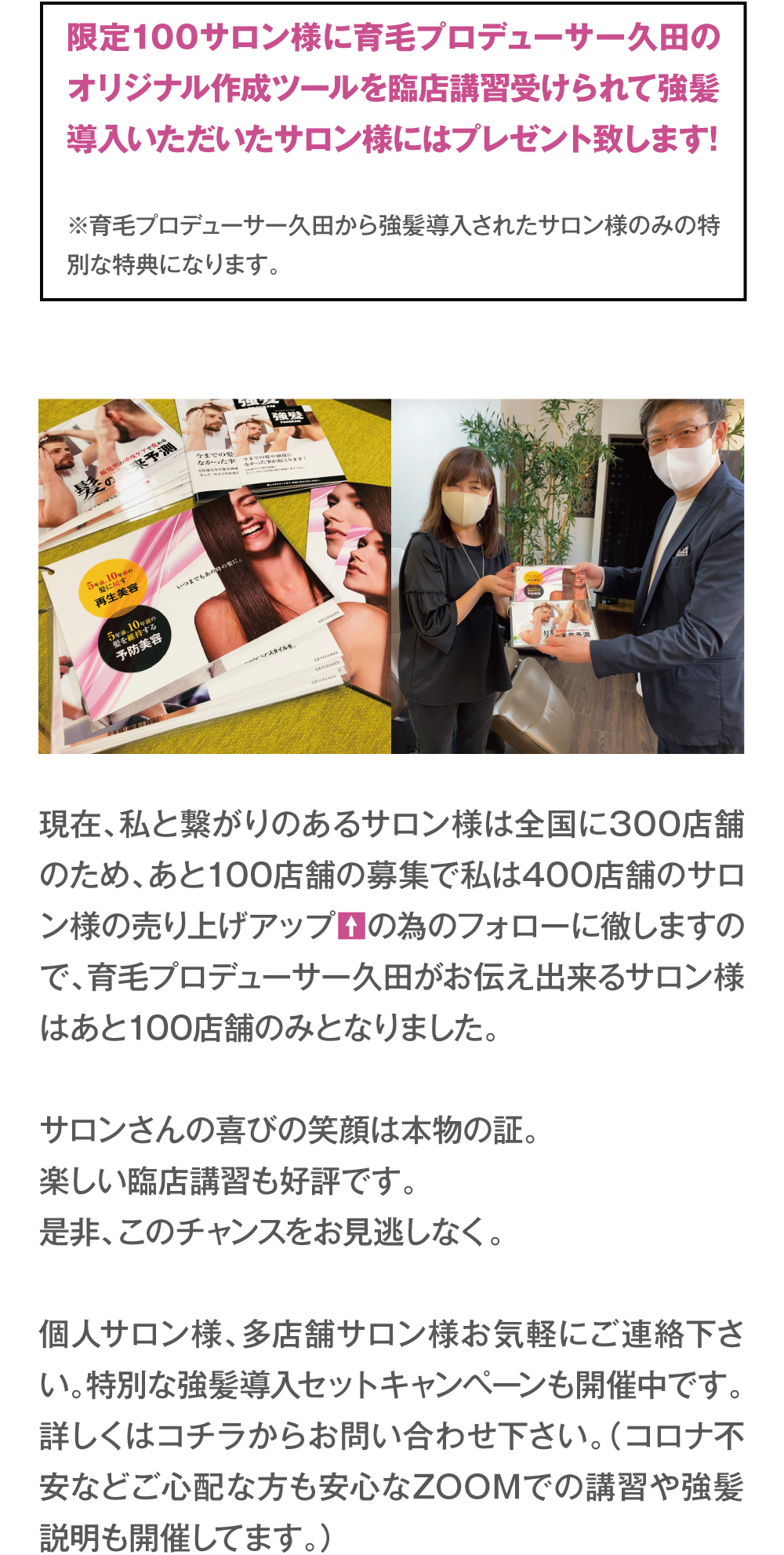 限定100サロン様に育毛プロデューサー久田のオリジナル作成ツールを臨店講習受けられて強髪導入いただいたサロン様にはプレゼント致します!※育毛プロデューサー久田から強髪導入されたサロン様のみの特別な特典になります。現在、私と繋がりのあるサロン様は全国に300店舗のため、あと100店舗の募集で私は400店舗のサロン様の売り上げアップの為のフォローに徹しますので、育毛プロデューサー久田がお伝え出来るサロン様はあと100店舗のみとなりました。サロンさんの喜びの笑顔は本物の証。楽しい臨店講習も好評です。是非、このチャンスをお見逃しなく。個人サロン様、多店舗サロン様お気軽にご連絡下さい。特別な強髪導入セットキャンペーンも開催中です。詳しくはコチラからお問い合わせ下さい。（コロナ不安などご心配な方も安心なZOOMでの講習や強髪説明も開催してます。）